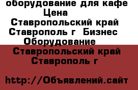 оборудование для кафе › Цена ­ 100 - Ставропольский край, Ставрополь г. Бизнес » Оборудование   . Ставропольский край,Ставрополь г.